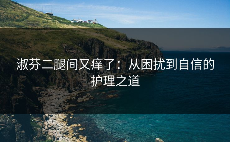 淑芬二腿间又痒了：从困扰到自信的护理之道