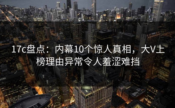 17c盘点：内幕10个惊人真相，大V上榜理由异常令人羞涩难挡