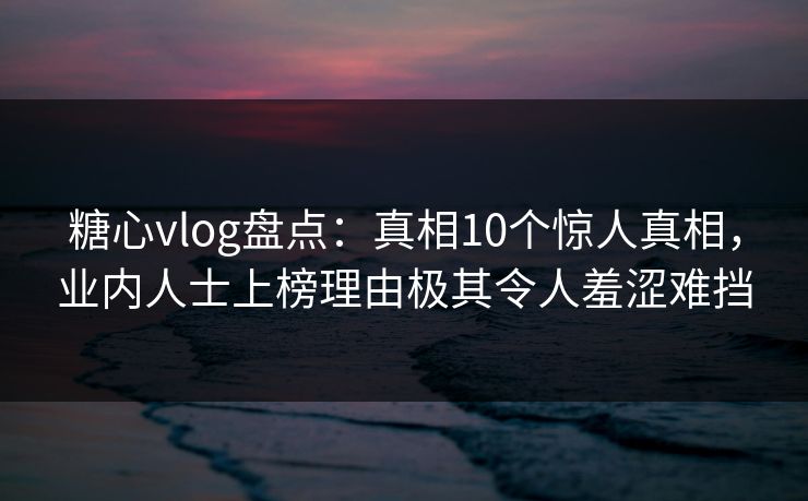 糖心vlog盘点：真相10个惊人真相，业内人士上榜理由极其令人羞涩难挡