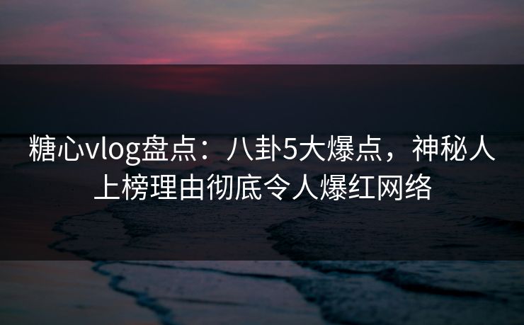 糖心vlog盘点：八卦5大爆点，神秘人上榜理由彻底令人爆红网络