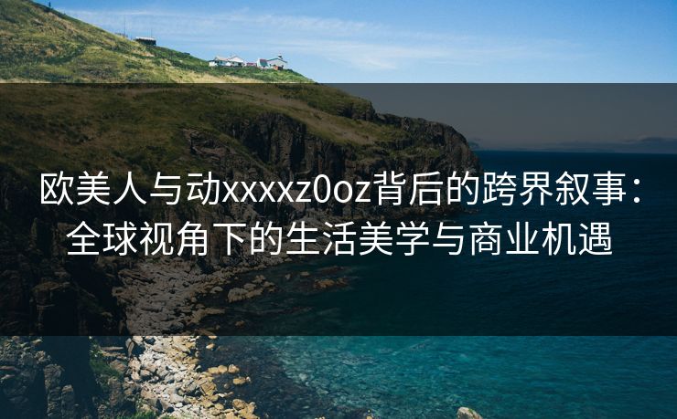 欧美人与动xxxxz0oz背后的跨界叙事:全球视角下的生活美学与商业机遇 欧美人与动xxxxz0oz背后的跨界叙事:全球视角下的生活美学与商业机遇
