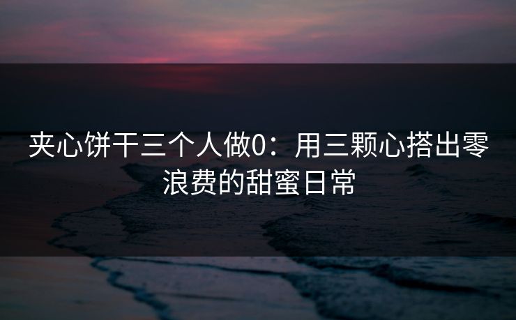 夹心饼干三个人做0:用三颗心搭出零浪费的甜蜜日常 夹心饼干三个人做0:用三颗心搭出零浪费的甜蜜日常