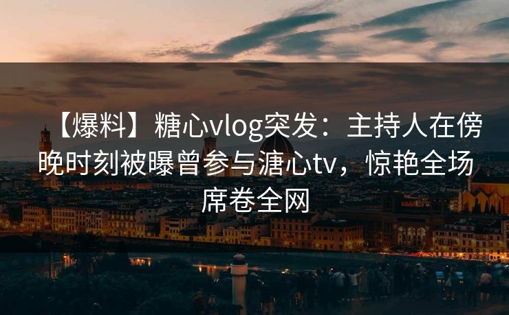 【爆料】糖心vlog突发:主持人在傍晚时刻被曝曾参与溏心tv,惊艳全场席卷全网 【爆料】糖心vlog突发:主持人在傍晚时刻被曝曾参与溏心tv,惊艳全场席卷全网
