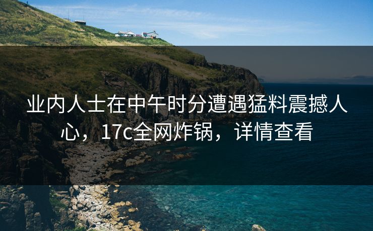 业内人士在中午时分遭遇猛料震撼人心，17c全网炸锅，详情查看