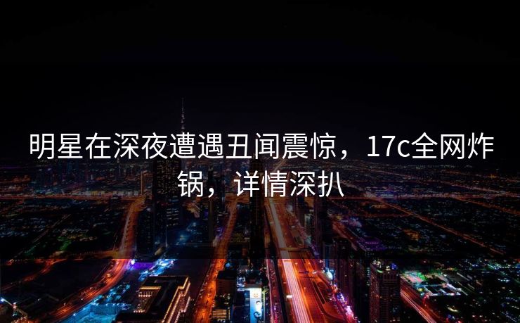 明星在深夜遭遇丑闻震惊，17c全网炸锅，详情深扒