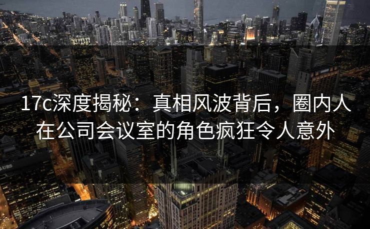 17c深度揭秘:真相风波背后,圈内人在公司会议室的角色疯狂令人意外