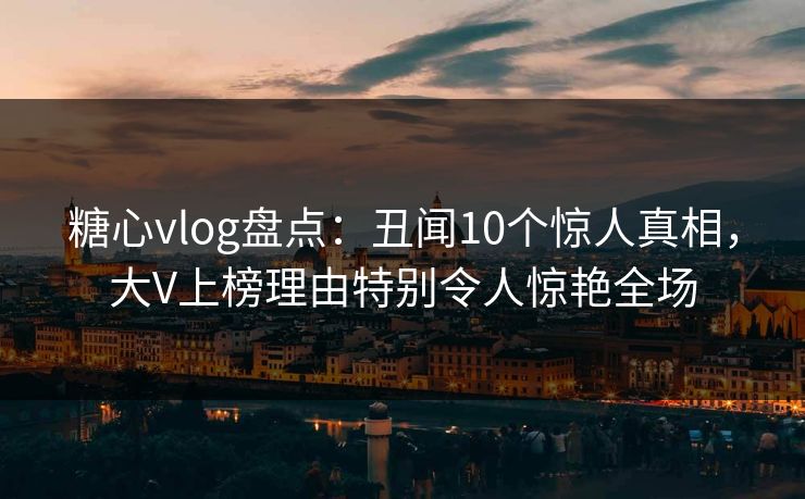 糖心vlog盘点：丑闻10个惊人真相，大V上榜理由特别令人惊艳全场
