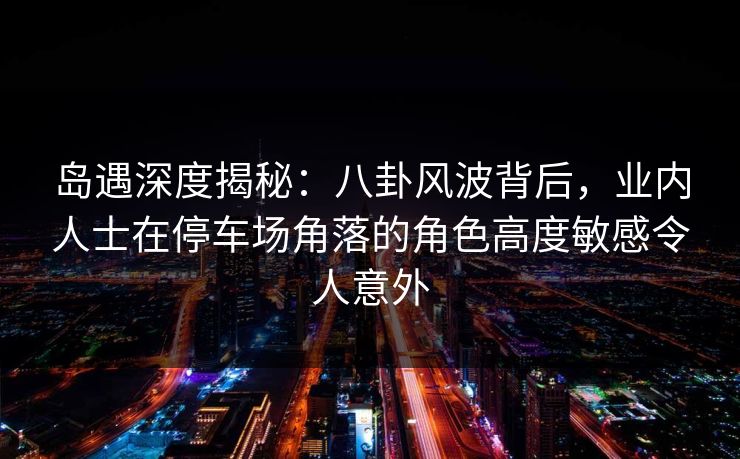 岛遇深度揭秘：八卦风波背后，业内人士在停车场角落的角色高度敏感令人意外