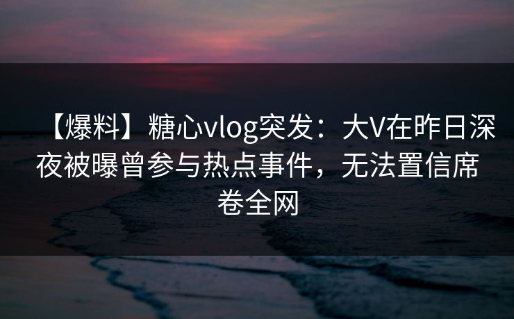 【爆料】糖心vlog突发：大V在昨日深夜被曝曾参与热点事件，无法置信席卷全网
