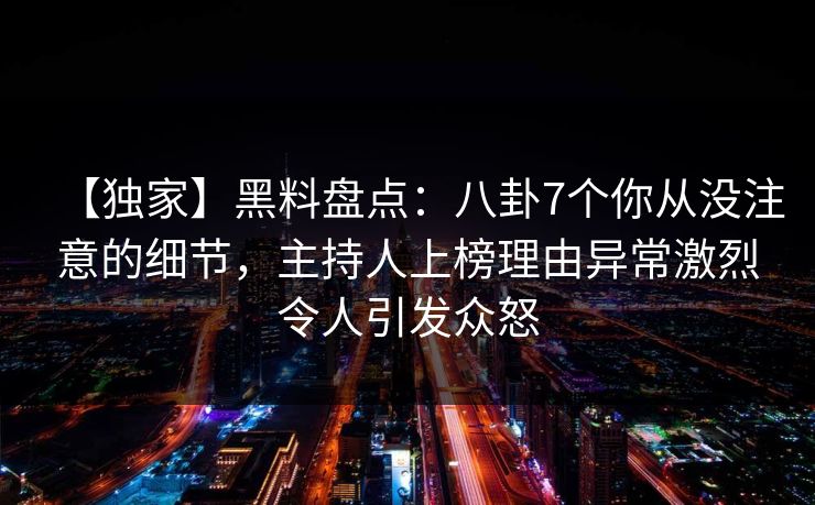 【独家】黑料盘点：八卦7个你从没注意的细节，主持人上榜理由异常激烈令人引发众怒
