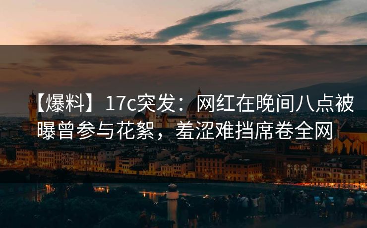 【爆料】17c突发：网红在晚间八点被曝曾参与花絮，羞涩难挡席卷全网