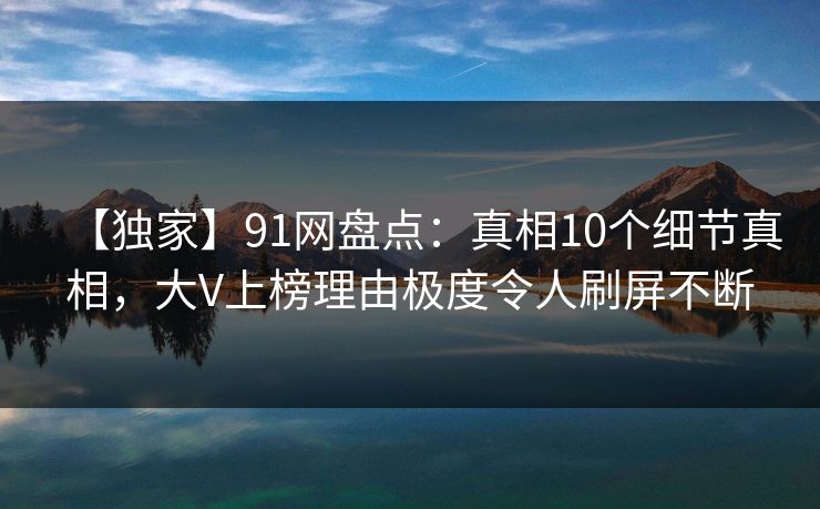 【独家】91网盘点：真相10个细节真相，大V上榜理由极度令人刷屏不断