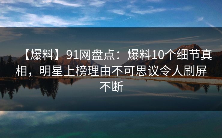 【爆料】91网盘点：爆料10个细节真相，明星上榜理由不可思议令人刷屏不断