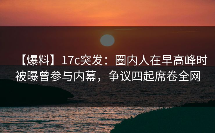 【爆料】17c突发：圈内人在早高峰时被曝曾参与内幕，争议四起席卷全网