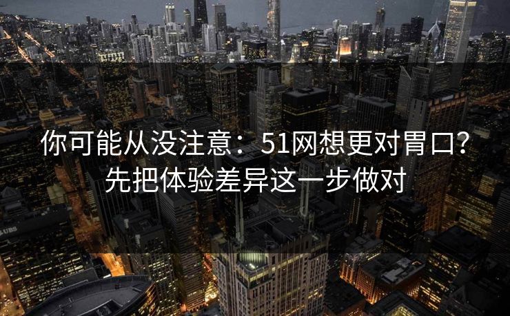 你可能从没注意：51网想更对胃口？先把体验差异这一步做对