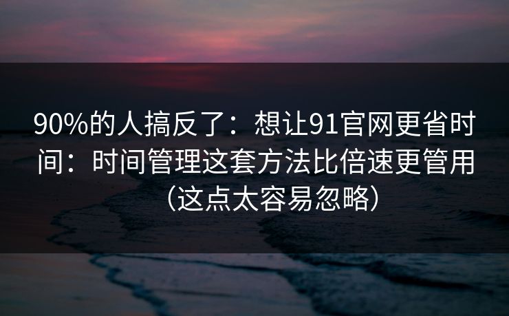 90%的人搞反了：想让91官网更省时间：时间管理这套方法比倍速更管用（这点太容易忽略）