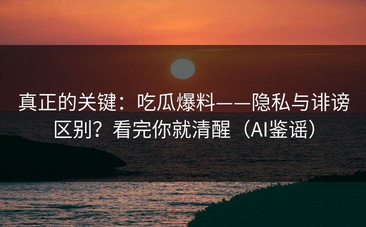 真正的关键：吃瓜爆料——隐私与诽谤区别？看完你就清醒（AI鉴谣）