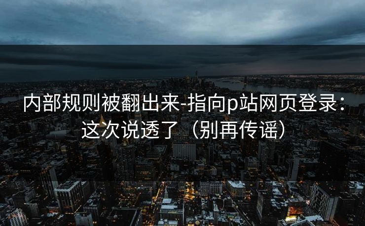 内部规则被翻出来-指向p站网页登录：这次说透了（别再传谣）